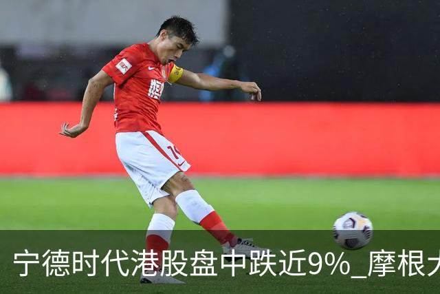 宁德时代港股盘中跌近9% 摩根大通下调评级至中性