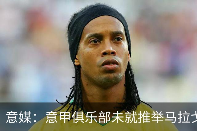 意媒：意甲俱乐部未就推举马拉戈、加利亚尼达成一致