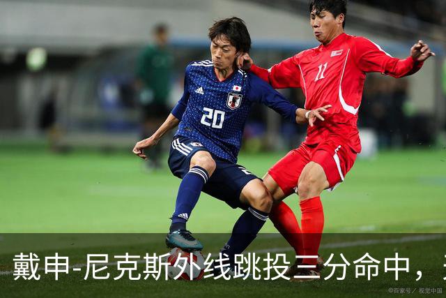 戴申-尼克斯外线跳投三分命中，天津取得12分领先打停广州