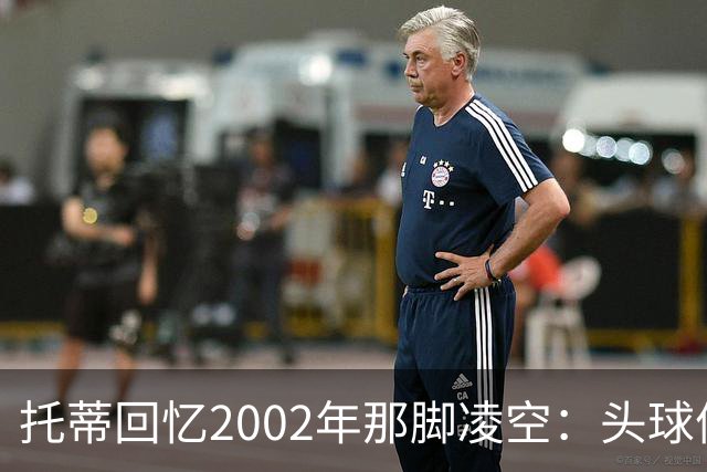 托蒂回忆2002年那脚凌空：头球停球后转身抽射死角