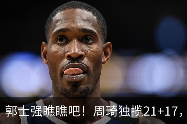 郭士强瞧瞧吧！周琦独揽21+17，世预赛带上他，中国男篮才更有信心